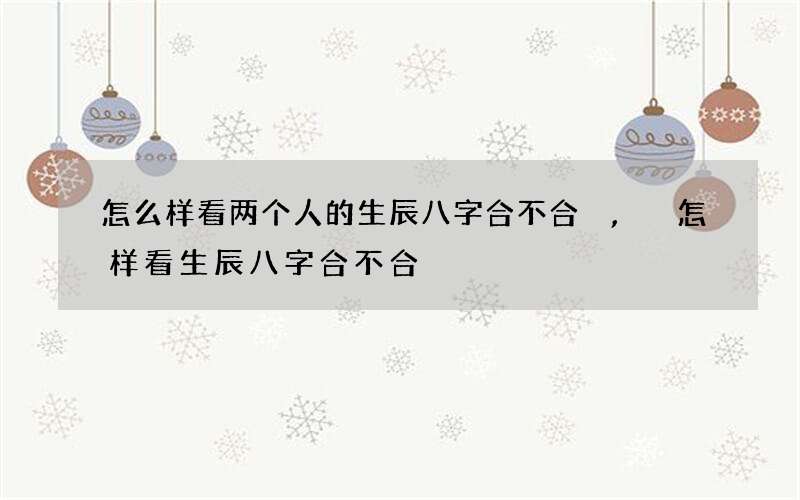 怎么样看两个人的生辰八字合不合,怎样看生辰八字合不合